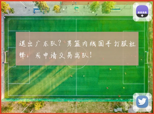 退出广东队？男篮内线国手打服杜锋，或申请交易离队！