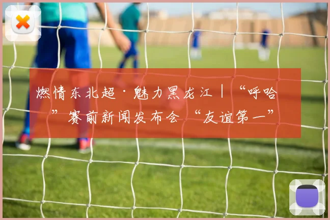燃情东北超·魅力黑龙江｜“呼哈会”赛前新闻发布会 “友谊第一”成高频词