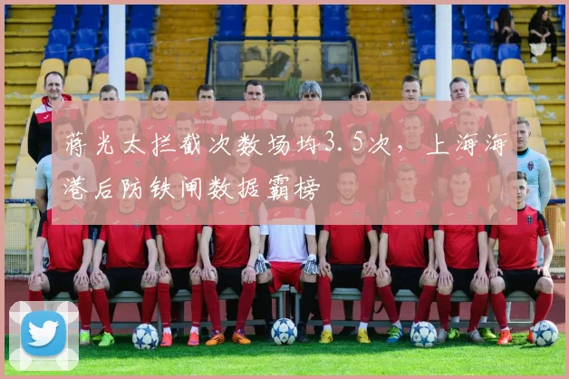 蒋光太拦截次数场均3.5次,上海海港后防铁闸数据霸榜