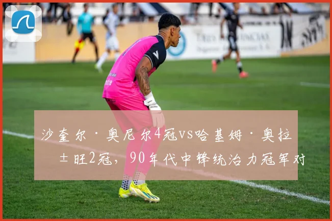 沙奎尔·奥尼尔4冠vs哈基姆·奥拉朱旺2冠,90年代中锋统治力冠军对比