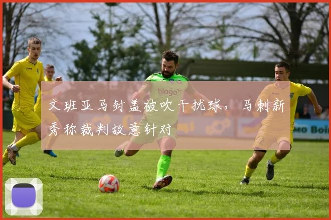 文班亚马封盖被吹干扰球,马刺新秀称裁判故意针对