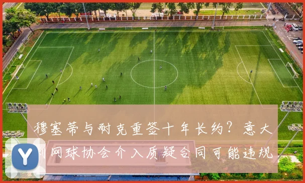 穆塞蒂与耐克重签十年长约？意大利网球协会介入质疑合同可能违规