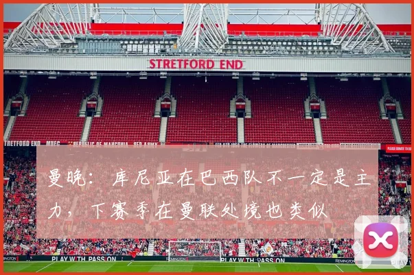 曼晚:库尼亚在巴西队不一定是主力,下赛季在曼联处境也类似