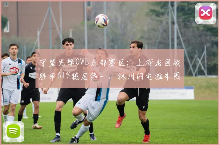 守望先锋OWL东部赛区：上海龙团战胜率61%稳居第一，杭州闪电推车图胜率仅38%