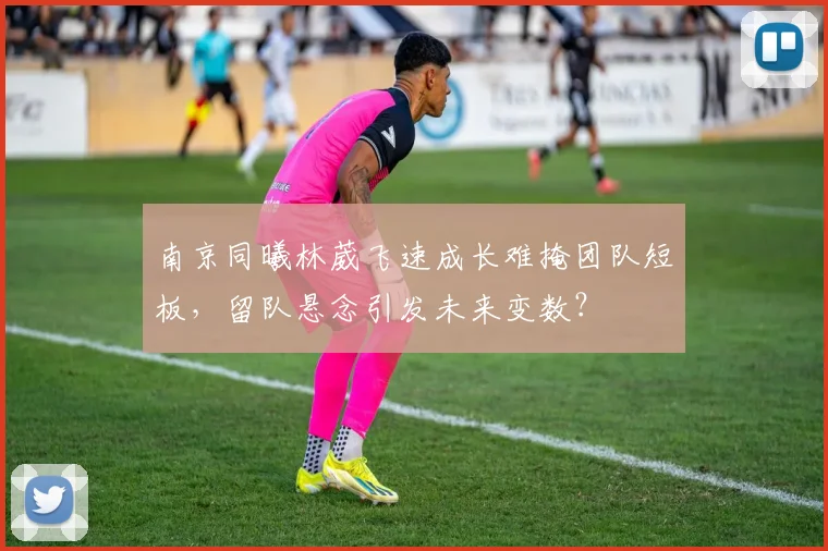 南京同曦林葳飞速成长难掩团队短板,留队悬念引发未来变数?